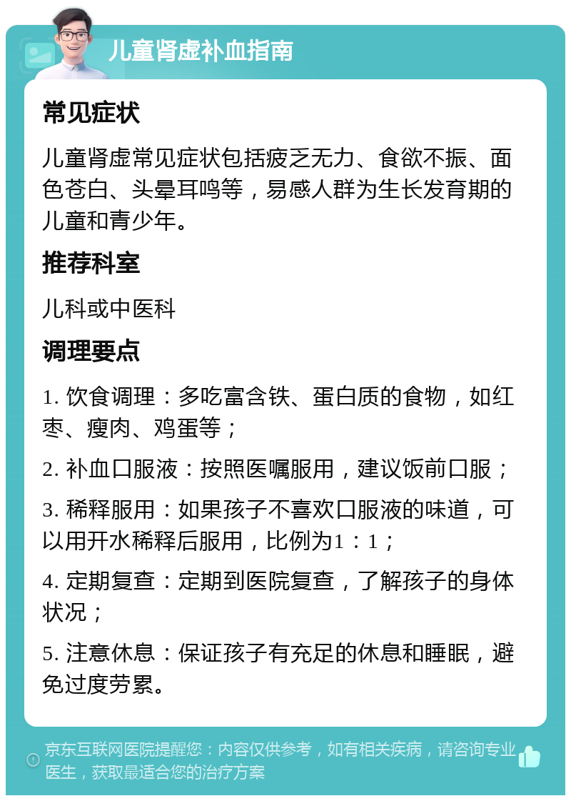 儿童肾虚补血指南 常见症状 儿童肾虚常见症状包括疲乏无力、食欲不振、面色苍白、头晕耳鸣等，易感人群为生长发育期的儿童和青少年。 推荐科室 儿科或中医科 调理要点 1. 饮食调理：多吃富含铁、蛋白质的食物，如红枣、瘦肉、鸡蛋等； 2. 补血口服液：按照医嘱服用，建议饭前口服； 3. 稀释服用：如果孩子不喜欢口服液的味道，可以用开水稀释后服用，比例为1：1； 4. 定期复查：定期到医院复查，了解孩子的身体状况； 5. 注意休息：保证孩子有充足的休息和睡眠，避免过度劳累。