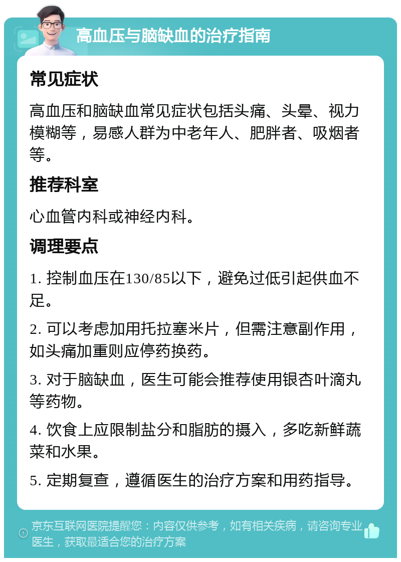 高血压与脑缺血的治疗指南 常见症状 高血压和脑缺血常见症状包括头痛、头晕、视力模糊等，易感人群为中老年人、肥胖者、吸烟者等。 推荐科室 心血管内科或神经内科。 调理要点 1. 控制血压在130/85以下，避免过低引起供血不足。 2. 可以考虑加用托拉塞米片，但需注意副作用，如头痛加重则应停药换药。 3. 对于脑缺血，医生可能会推荐使用银杏叶滴丸等药物。 4. 饮食上应限制盐分和脂肪的摄入，多吃新鲜蔬菜和水果。 5. 定期复查，遵循医生的治疗方案和用药指导。