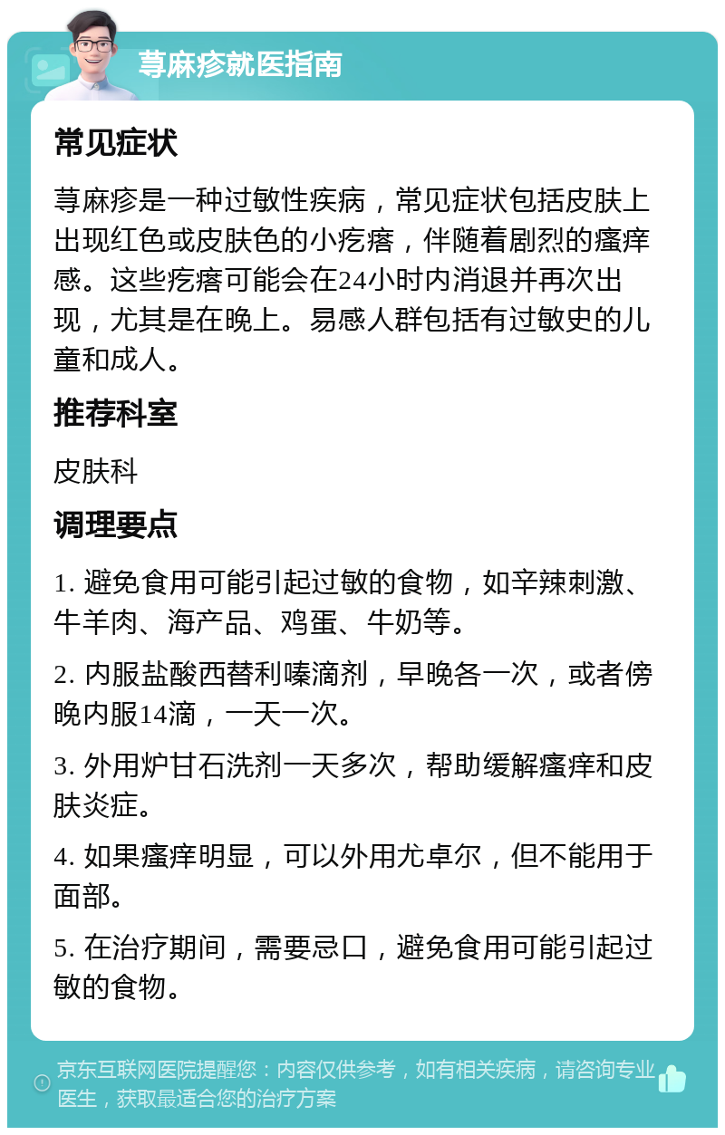 荨麻疹就医指南 常见症状 荨麻疹是一种过敏性疾病，常见症状包括皮肤上出现红色或皮肤色的小疙瘩，伴随着剧烈的瘙痒感。这些疙瘩可能会在24小时内消退并再次出现，尤其是在晚上。易感人群包括有过敏史的儿童和成人。 推荐科室 皮肤科 调理要点 1. 避免食用可能引起过敏的食物，如辛辣刺激、牛羊肉、海产品、鸡蛋、牛奶等。 2. 内服盐酸西替利嗪滴剂，早晚各一次，或者傍晚内服14滴，一天一次。 3. 外用炉甘石洗剂一天多次，帮助缓解瘙痒和皮肤炎症。 4. 如果瘙痒明显，可以外用尤卓尔，但不能用于面部。 5. 在治疗期间，需要忌口，避免食用可能引起过敏的食物。