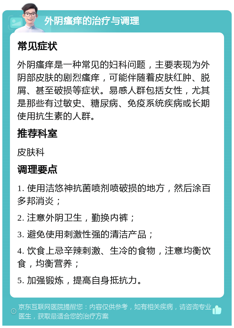 外阴瘙痒的治疗与调理 常见症状 外阴瘙痒是一种常见的妇科问题，主要表现为外阴部皮肤的剧烈瘙痒，可能伴随着皮肤红肿、脱屑、甚至破损等症状。易感人群包括女性，尤其是那些有过敏史、糖尿病、免疫系统疾病或长期使用抗生素的人群。 推荐科室 皮肤科 调理要点 1. 使用洁悠神抗菌喷剂喷破损的地方，然后涂百多邦消炎； 2. 注意外阴卫生，勤换内裤； 3. 避免使用刺激性强的清洁产品； 4. 饮食上忌辛辣刺激、生冷的食物，注意均衡饮食，均衡营养； 5. 加强锻炼，提高自身抵抗力。