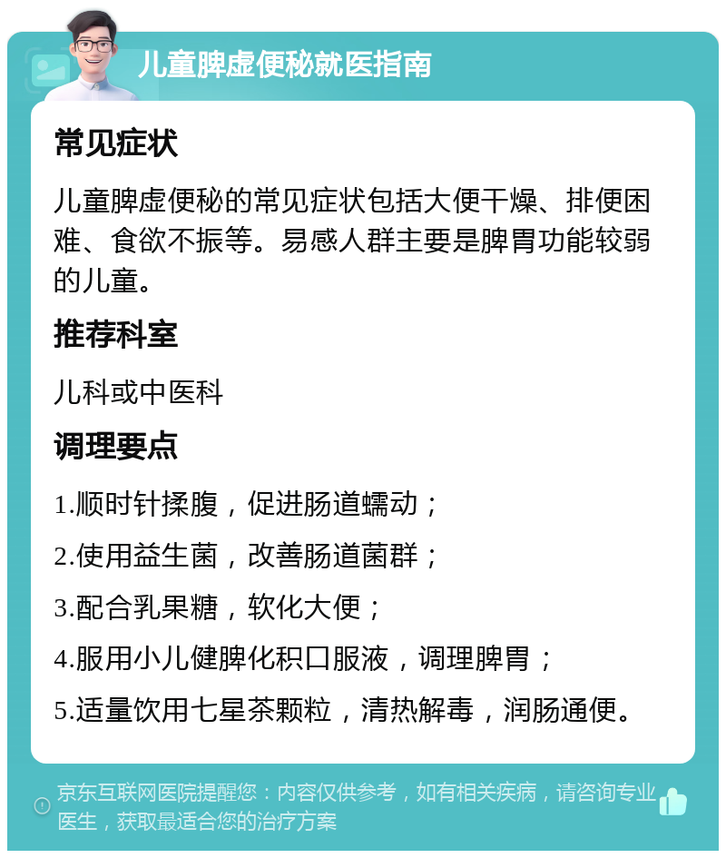 儿童脾虚便秘就医指南 常见症状 儿童脾虚便秘的常见症状包括大便干燥、排便困难、食欲不振等。易感人群主要是脾胃功能较弱的儿童。 推荐科室 儿科或中医科 调理要点 1.顺时针揉腹，促进肠道蠕动； 2.使用益生菌，改善肠道菌群； 3.配合乳果糖，软化大便； 4.服用小儿健脾化积口服液，调理脾胃； 5.适量饮用七星茶颗粒，清热解毒，润肠通便。