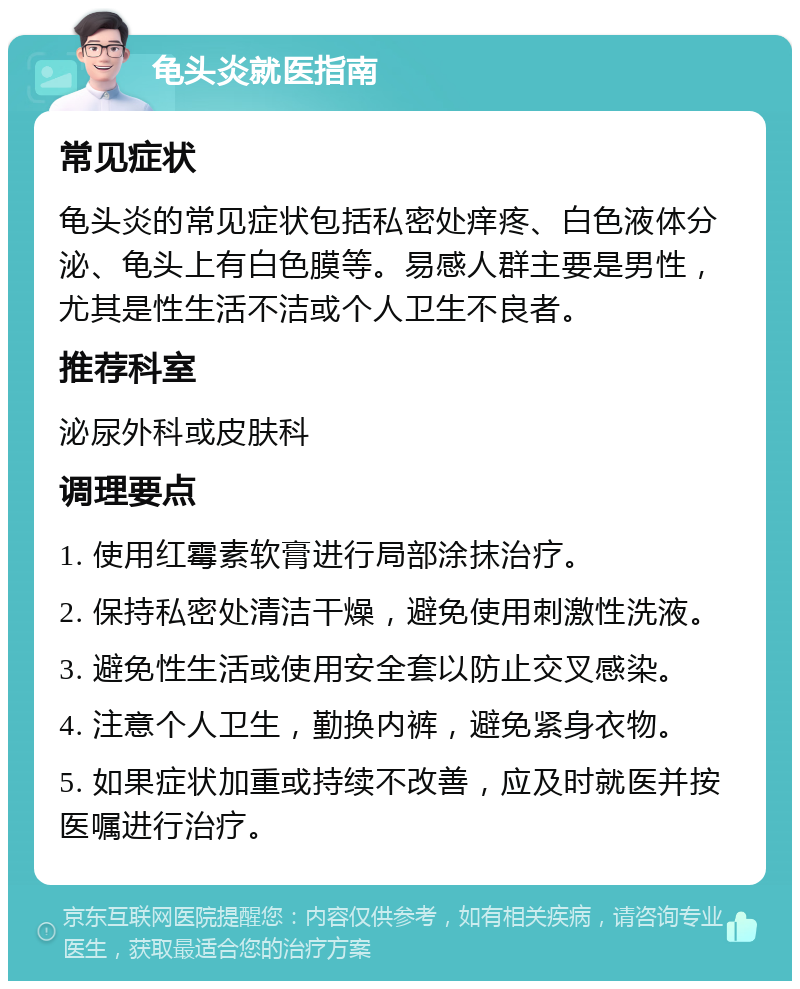 龟头炎就医指南 常见症状 龟头炎的常见症状包括私密处痒疼、白色液体分泌、龟头上有白色膜等。易感人群主要是男性，尤其是性生活不洁或个人卫生不良者。 推荐科室 泌尿外科或皮肤科 调理要点 1. 使用红霉素软膏进行局部涂抹治疗。 2. 保持私密处清洁干燥，避免使用刺激性洗液。 3. 避免性生活或使用安全套以防止交叉感染。 4. 注意个人卫生，勤换内裤，避免紧身衣物。 5. 如果症状加重或持续不改善，应及时就医并按医嘱进行治疗。