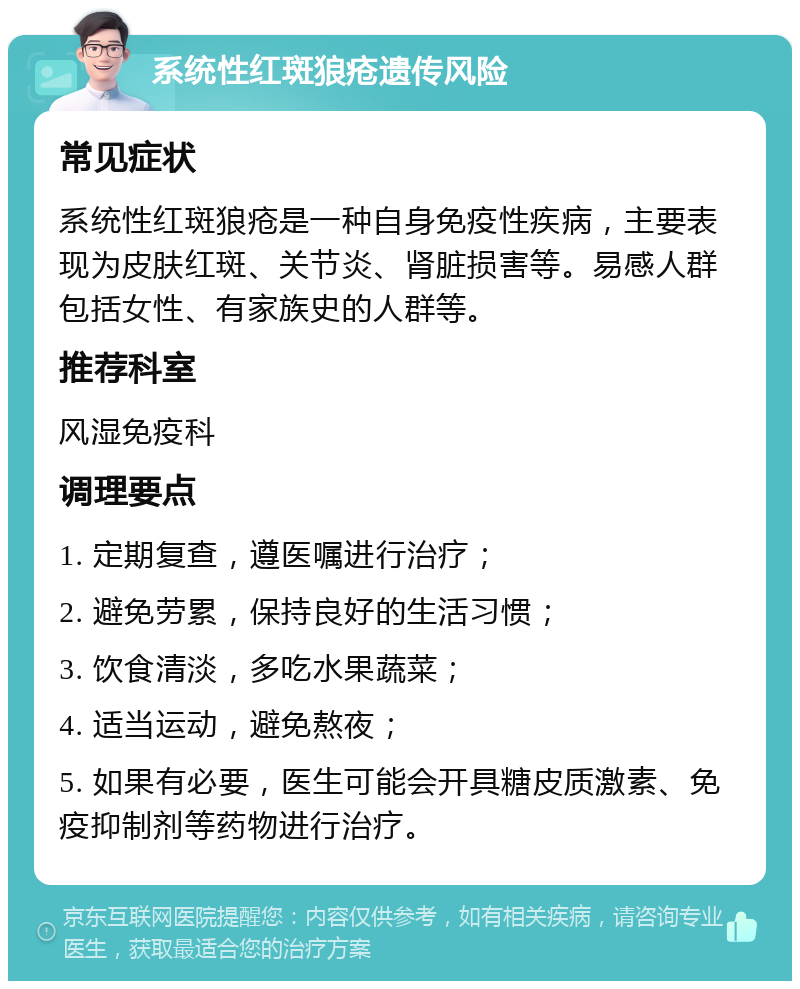 系统性红斑狼疮遗传风险 常见症状 系统性红斑狼疮是一种自身免疫性疾病，主要表现为皮肤红斑、关节炎、肾脏损害等。易感人群包括女性、有家族史的人群等。 推荐科室 风湿免疫科 调理要点 1. 定期复查，遵医嘱进行治疗； 2. 避免劳累，保持良好的生活习惯； 3. 饮食清淡，多吃水果蔬菜； 4. 适当运动，避免熬夜； 5. 如果有必要，医生可能会开具糖皮质激素、免疫抑制剂等药物进行治疗。