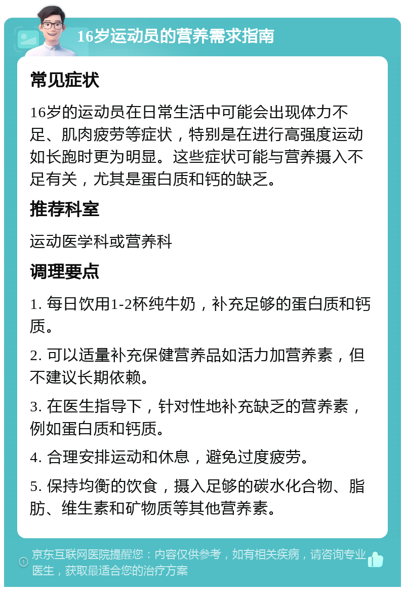 16岁运动员的营养需求指南 常见症状 16岁的运动员在日常生活中可能会出现体力不足、肌肉疲劳等症状，特别是在进行高强度运动如长跑时更为明显。这些症状可能与营养摄入不足有关，尤其是蛋白质和钙的缺乏。 推荐科室 运动医学科或营养科 调理要点 1. 每日饮用1-2杯纯牛奶，补充足够的蛋白质和钙质。 2. 可以适量补充保健营养品如活力加营养素，但不建议长期依赖。 3. 在医生指导下，针对性地补充缺乏的营养素，例如蛋白质和钙质。 4. 合理安排运动和休息，避免过度疲劳。 5. 保持均衡的饮食，摄入足够的碳水化合物、脂肪、维生素和矿物质等其他营养素。