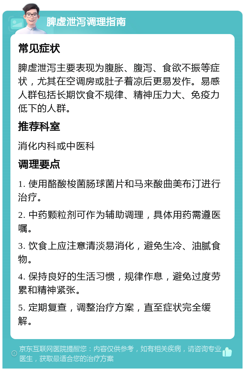 脾虚泄泻调理指南 常见症状 脾虚泄泻主要表现为腹胀、腹泻、食欲不振等症状，尤其在空调房或肚子着凉后更易发作。易感人群包括长期饮食不规律、精神压力大、免疫力低下的人群。 推荐科室 消化内科或中医科 调理要点 1. 使用酪酸梭菌肠球菌片和马来酸曲美布汀进行治疗。 2. 中药颗粒剂可作为辅助调理，具体用药需遵医嘱。 3. 饮食上应注意清淡易消化，避免生冷、油腻食物。 4. 保持良好的生活习惯，规律作息，避免过度劳累和精神紧张。 5. 定期复查，调整治疗方案，直至症状完全缓解。