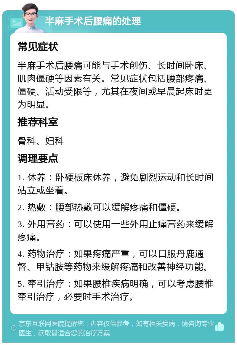 半麻手术后腰痛的处理 常见症状 半麻手术后腰痛可能与手术创伤、长时间卧床、肌肉僵硬等因素有关。常见症状包括腰部疼痛、僵硬、活动受限等，尤其在夜间或早晨起床时更为明显。 推荐科室 骨科、妇科 调理要点 1. 休养：卧硬板床休养，避免剧烈运动和长时间站立或坐着。 2. 热敷：腰部热敷可以缓解疼痛和僵硬。 3. 外用膏药：可以使用一些外用止痛膏药来缓解疼痛。 4. 药物治疗：如果疼痛严重，可以口服丹鹿通督、甲钴胺等药物来缓解疼痛和改善神经功能。 5. 牵引治疗：如果腰椎疾病明确，可以考虑腰椎牵引治疗，必要时手术治疗。