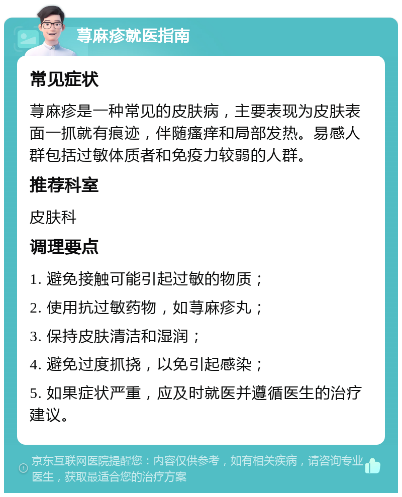 荨麻疹就医指南 常见症状 荨麻疹是一种常见的皮肤病，主要表现为皮肤表面一抓就有痕迹，伴随瘙痒和局部发热。易感人群包括过敏体质者和免疫力较弱的人群。 推荐科室 皮肤科 调理要点 1. 避免接触可能引起过敏的物质； 2. 使用抗过敏药物，如荨麻疹丸； 3. 保持皮肤清洁和湿润； 4. 避免过度抓挠，以免引起感染； 5. 如果症状严重，应及时就医并遵循医生的治疗建议。