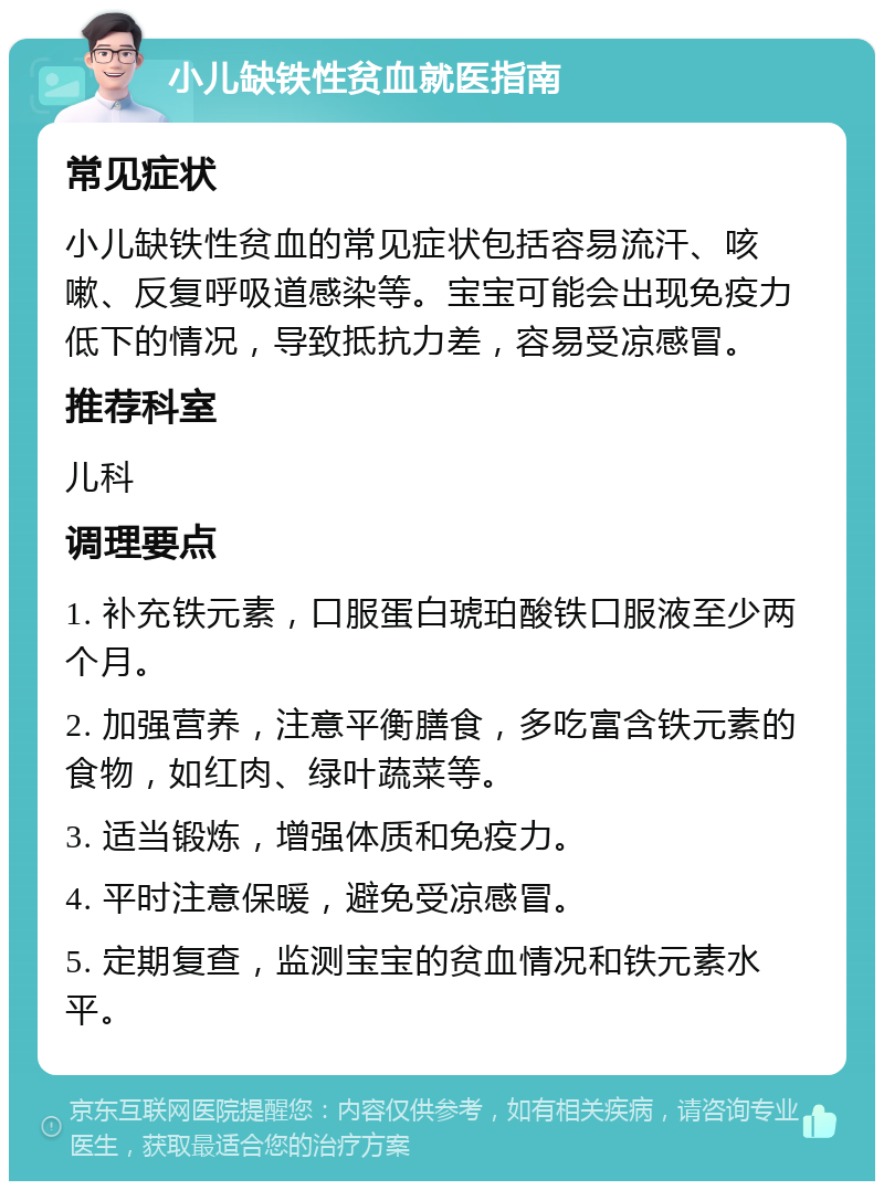 小儿缺铁性贫血就医指南 常见症状 小儿缺铁性贫血的常见症状包括容易流汗、咳嗽、反复呼吸道感染等。宝宝可能会出现免疫力低下的情况，导致抵抗力差，容易受凉感冒。 推荐科室 儿科 调理要点 1. 补充铁元素，口服蛋白琥珀酸铁口服液至少两个月。 2. 加强营养，注意平衡膳食，多吃富含铁元素的食物，如红肉、绿叶蔬菜等。 3. 适当锻炼，增强体质和免疫力。 4. 平时注意保暖，避免受凉感冒。 5. 定期复查，监测宝宝的贫血情况和铁元素水平。