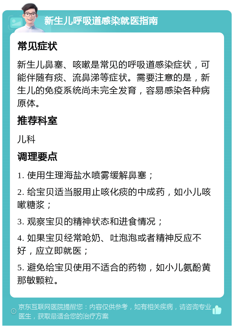 新生儿呼吸道感染就医指南 常见症状 新生儿鼻塞、咳嗽是常见的呼吸道感染症状，可能伴随有痰、流鼻涕等症状。需要注意的是，新生儿的免疫系统尚未完全发育，容易感染各种病原体。 推荐科室 儿科 调理要点 1. 使用生理海盐水喷雾缓解鼻塞； 2. 给宝贝适当服用止咳化痰的中成药，如小儿咳嗽糖浆； 3. 观察宝贝的精神状态和进食情况； 4. 如果宝贝经常呛奶、吐泡泡或者精神反应不好，应立即就医； 5. 避免给宝贝使用不适合的药物，如小儿氨酚黄那敏颗粒。