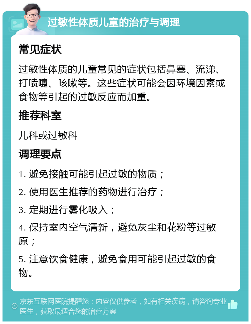 过敏性体质儿童的治疗与调理 常见症状 过敏性体质的儿童常见的症状包括鼻塞、流涕、打喷嚏、咳嗽等。这些症状可能会因环境因素或食物等引起的过敏反应而加重。 推荐科室 儿科或过敏科 调理要点 1. 避免接触可能引起过敏的物质； 2. 使用医生推荐的药物进行治疗； 3. 定期进行雾化吸入； 4. 保持室内空气清新，避免灰尘和花粉等过敏原； 5. 注意饮食健康，避免食用可能引起过敏的食物。