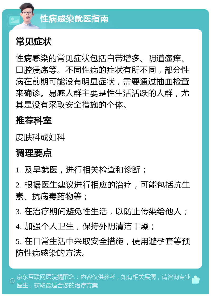 性病感染就医指南 常见症状 性病感染的常见症状包括白带增多、阴道瘙痒、口腔溃疡等。不同性病的症状有所不同，部分性病在前期可能没有明显症状，需要通过抽血检查来确诊。易感人群主要是性生活活跃的人群，尤其是没有采取安全措施的个体。 推荐科室 皮肤科或妇科 调理要点 1. 及早就医，进行相关检查和诊断； 2. 根据医生建议进行相应的治疗，可能包括抗生素、抗病毒药物等； 3. 在治疗期间避免性生活，以防止传染给他人； 4. 加强个人卫生，保持外阴清洁干燥； 5. 在日常生活中采取安全措施，使用避孕套等预防性病感染的方法。