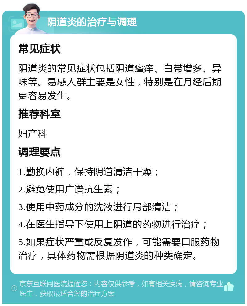 阴道炎的治疗与调理 常见症状 阴道炎的常见症状包括阴道瘙痒、白带增多、异味等。易感人群主要是女性，特别是在月经后期更容易发生。 推荐科室 妇产科 调理要点 1.勤换内裤，保持阴道清洁干燥； 2.避免使用广谱抗生素； 3.使用中药成分的洗液进行局部清洁； 4.在医生指导下使用上阴道的药物进行治疗； 5.如果症状严重或反复发作，可能需要口服药物治疗，具体药物需根据阴道炎的种类确定。