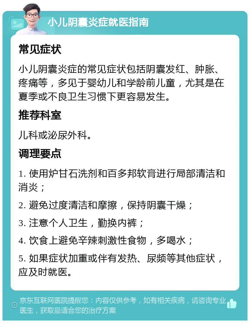 小儿阴囊炎症就医指南 常见症状 小儿阴囊炎症的常见症状包括阴囊发红、肿胀、疼痛等，多见于婴幼儿和学龄前儿童，尤其是在夏季或不良卫生习惯下更容易发生。 推荐科室 儿科或泌尿外科。 调理要点 1. 使用炉甘石洗剂和百多邦软膏进行局部清洁和消炎； 2. 避免过度清洁和摩擦，保持阴囊干燥； 3. 注意个人卫生，勤换内裤； 4. 饮食上避免辛辣刺激性食物，多喝水； 5. 如果症状加重或伴有发热、尿频等其他症状，应及时就医。