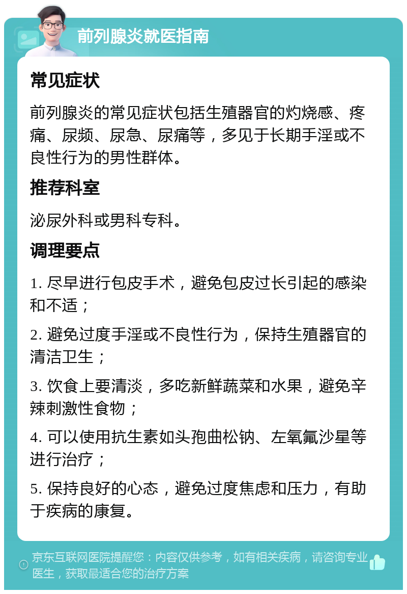 前列腺炎就医指南 常见症状 前列腺炎的常见症状包括生殖器官的灼烧感、疼痛、尿频、尿急、尿痛等，多见于长期手淫或不良性行为的男性群体。 推荐科室 泌尿外科或男科专科。 调理要点 1. 尽早进行包皮手术，避免包皮过长引起的感染和不适； 2. 避免过度手淫或不良性行为，保持生殖器官的清洁卫生； 3. 饮食上要清淡，多吃新鲜蔬菜和水果，避免辛辣刺激性食物； 4. 可以使用抗生素如头孢曲松钠、左氧氟沙星等进行治疗； 5. 保持良好的心态，避免过度焦虑和压力，有助于疾病的康复。