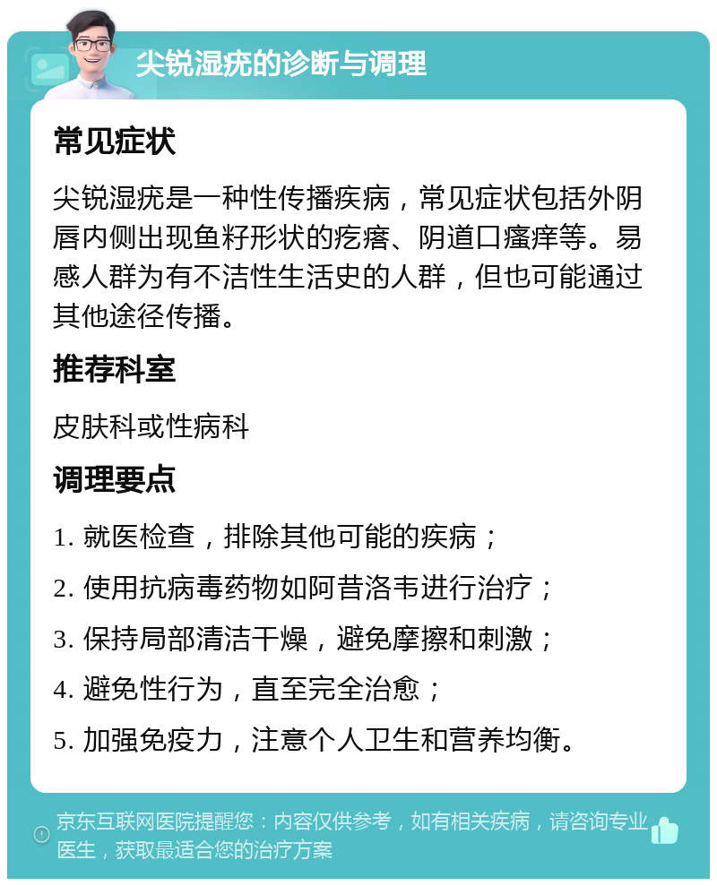 尖锐湿疣的诊断与调理 常见症状 尖锐湿疣是一种性传播疾病，常见症状包括外阴唇内侧出现鱼籽形状的疙瘩、阴道口瘙痒等。易感人群为有不洁性生活史的人群，但也可能通过其他途径传播。 推荐科室 皮肤科或性病科 调理要点 1. 就医检查，排除其他可能的疾病； 2. 使用抗病毒药物如阿昔洛韦进行治疗； 3. 保持局部清洁干燥，避免摩擦和刺激； 4. 避免性行为，直至完全治愈； 5. 加强免疫力，注意个人卫生和营养均衡。