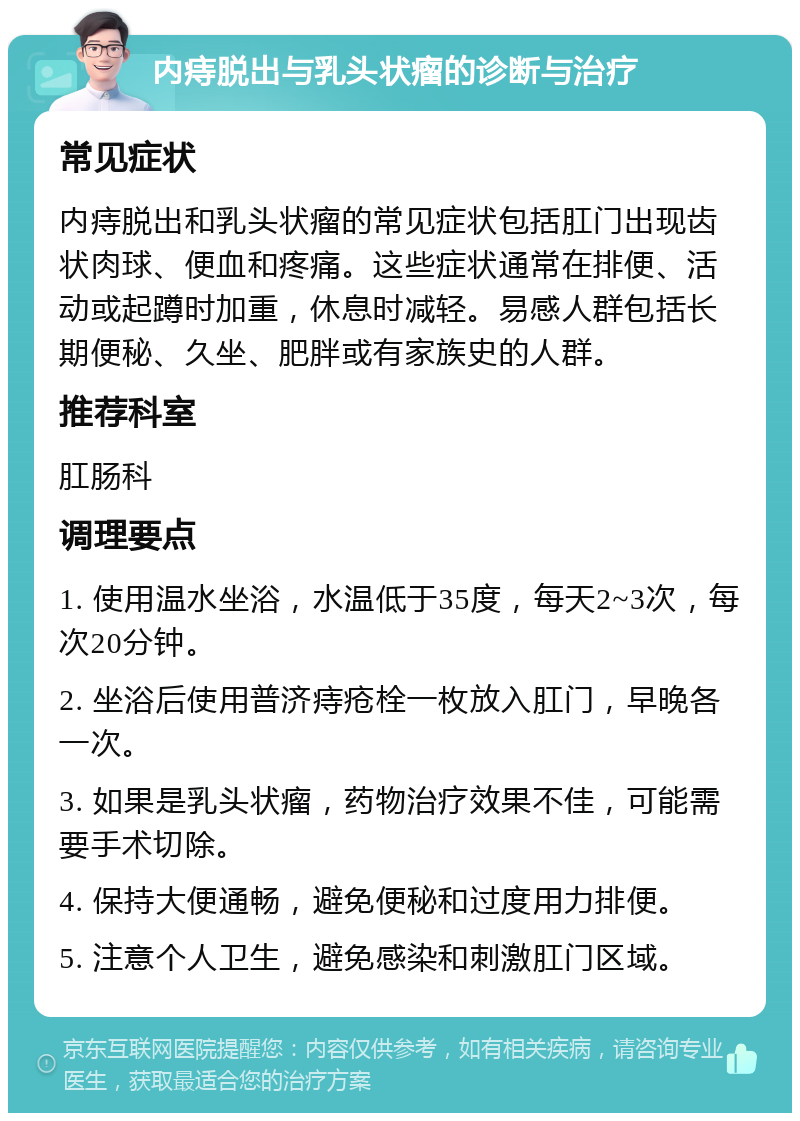 内痔脱出与乳头状瘤的诊断与治疗 常见症状 内痔脱出和乳头状瘤的常见症状包括肛门出现齿状肉球、便血和疼痛。这些症状通常在排便、活动或起蹲时加重，休息时减轻。易感人群包括长期便秘、久坐、肥胖或有家族史的人群。 推荐科室 肛肠科 调理要点 1. 使用温水坐浴，水温低于35度，每天2~3次，每次20分钟。 2. 坐浴后使用普济痔疮栓一枚放入肛门，早晚各一次。 3. 如果是乳头状瘤，药物治疗效果不佳，可能需要手术切除。 4. 保持大便通畅，避免便秘和过度用力排便。 5. 注意个人卫生，避免感染和刺激肛门区域。