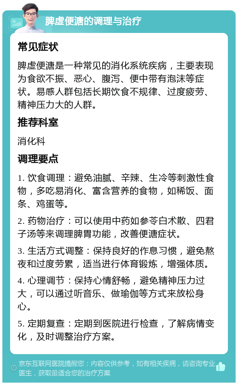 脾虚便溏的调理与治疗 常见症状 脾虚便溏是一种常见的消化系统疾病，主要表现为食欲不振、恶心、腹泻、便中带有泡沫等症状。易感人群包括长期饮食不规律、过度疲劳、精神压力大的人群。 推荐科室 消化科 调理要点 1. 饮食调理：避免油腻、辛辣、生冷等刺激性食物，多吃易消化、富含营养的食物，如稀饭、面条、鸡蛋等。 2. 药物治疗：可以使用中药如参苓白术散、四君子汤等来调理脾胃功能，改善便溏症状。 3. 生活方式调整：保持良好的作息习惯，避免熬夜和过度劳累，适当进行体育锻炼，增强体质。 4. 心理调节：保持心情舒畅，避免精神压力过大，可以通过听音乐、做瑜伽等方式来放松身心。 5. 定期复查：定期到医院进行检查，了解病情变化，及时调整治疗方案。