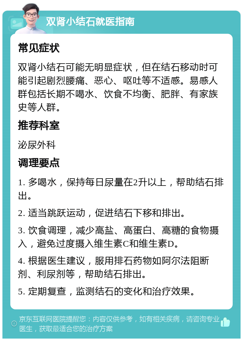 双肾小结石就医指南 常见症状 双肾小结石可能无明显症状，但在结石移动时可能引起剧烈腰痛、恶心、呕吐等不适感。易感人群包括长期不喝水、饮食不均衡、肥胖、有家族史等人群。 推荐科室 泌尿外科 调理要点 1. 多喝水，保持每日尿量在2升以上，帮助结石排出。 2. 适当跳跃运动，促进结石下移和排出。 3. 饮食调理，减少高盐、高蛋白、高糖的食物摄入，避免过度摄入维生素C和维生素D。 4. 根据医生建议，服用排石药物如阿尔法阻断剂、利尿剂等，帮助结石排出。 5. 定期复查，监测结石的变化和治疗效果。