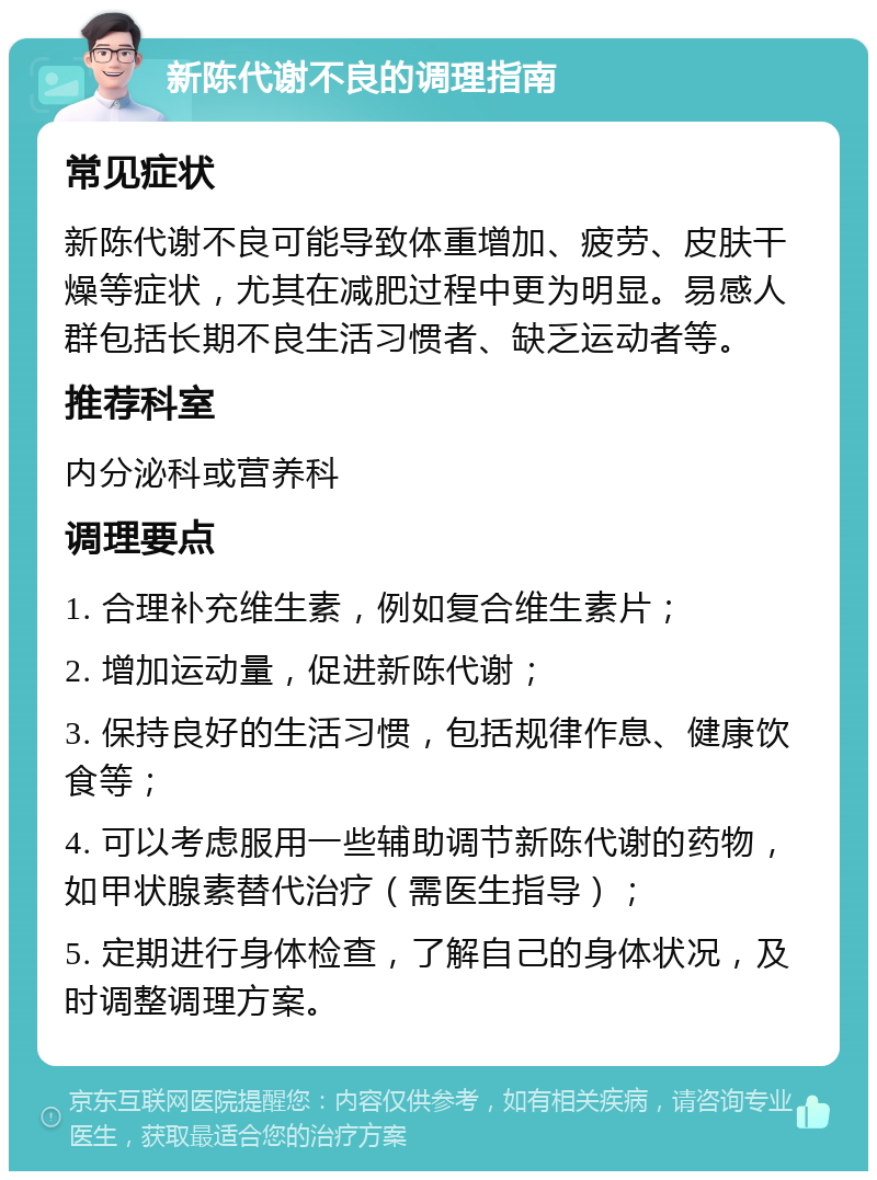 新陈代谢不良的调理指南 常见症状 新陈代谢不良可能导致体重增加、疲劳、皮肤干燥等症状，尤其在减肥过程中更为明显。易感人群包括长期不良生活习惯者、缺乏运动者等。 推荐科室 内分泌科或营养科 调理要点 1. 合理补充维生素，例如复合维生素片； 2. 增加运动量，促进新陈代谢； 3. 保持良好的生活习惯，包括规律作息、健康饮食等； 4. 可以考虑服用一些辅助调节新陈代谢的药物，如甲状腺素替代治疗（需医生指导）； 5. 定期进行身体检查，了解自己的身体状况，及时调整调理方案。