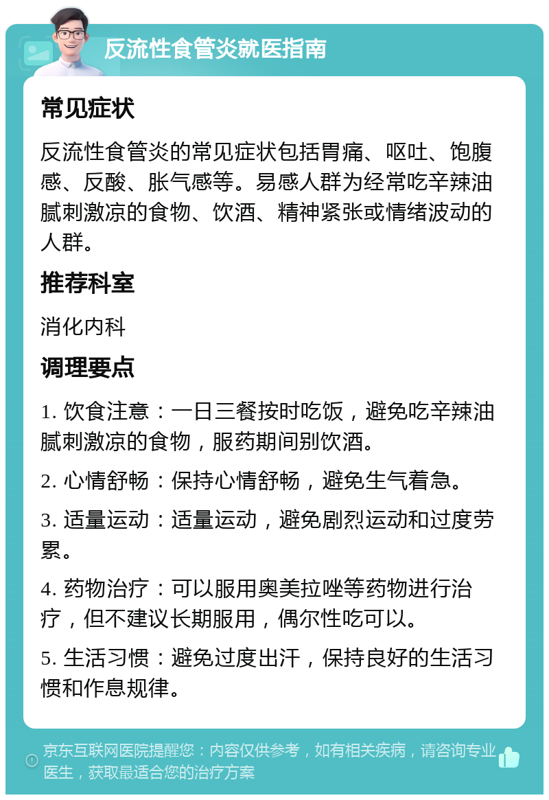 反流性食管炎就医指南 常见症状 反流性食管炎的常见症状包括胃痛、呕吐、饱腹感、反酸、胀气感等。易感人群为经常吃辛辣油腻刺激凉的食物、饮酒、精神紧张或情绪波动的人群。 推荐科室 消化内科 调理要点 1. 饮食注意：一日三餐按时吃饭，避免吃辛辣油腻刺激凉的食物，服药期间别饮酒。 2. 心情舒畅：保持心情舒畅，避免生气着急。 3. 适量运动：适量运动，避免剧烈运动和过度劳累。 4. 药物治疗：可以服用奥美拉唑等药物进行治疗，但不建议长期服用，偶尔性吃可以。 5. 生活习惯：避免过度出汗，保持良好的生活习惯和作息规律。