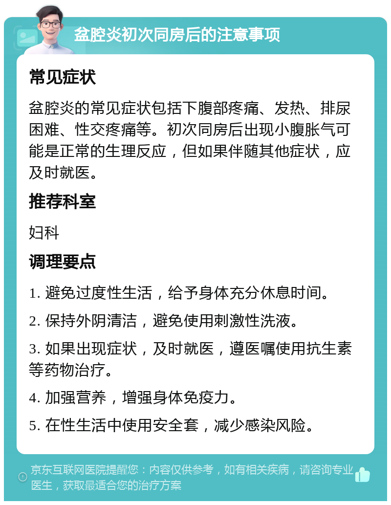 盆腔炎初次同房后的注意事项 常见症状 盆腔炎的常见症状包括下腹部疼痛、发热、排尿困难、性交疼痛等。初次同房后出现小腹胀气可能是正常的生理反应，但如果伴随其他症状，应及时就医。 推荐科室 妇科 调理要点 1. 避免过度性生活，给予身体充分休息时间。 2. 保持外阴清洁，避免使用刺激性洗液。 3. 如果出现症状，及时就医，遵医嘱使用抗生素等药物治疗。 4. 加强营养，增强身体免疫力。 5. 在性生活中使用安全套，减少感染风险。