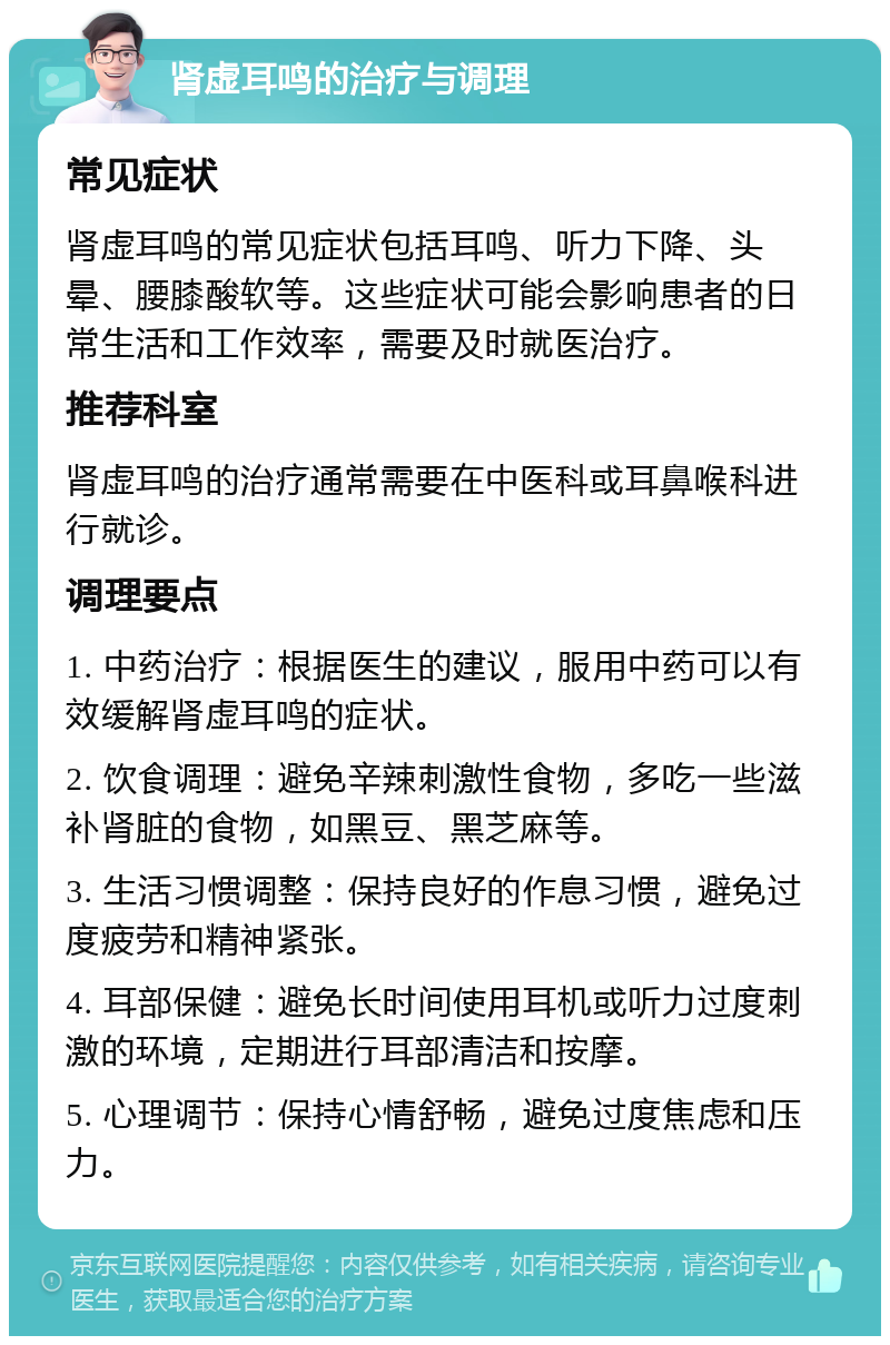 肾虚耳鸣的治疗与调理 常见症状 肾虚耳鸣的常见症状包括耳鸣、听力下降、头晕、腰膝酸软等。这些症状可能会影响患者的日常生活和工作效率，需要及时就医治疗。 推荐科室 肾虚耳鸣的治疗通常需要在中医科或耳鼻喉科进行就诊。 调理要点 1. 中药治疗：根据医生的建议，服用中药可以有效缓解肾虚耳鸣的症状。 2. 饮食调理：避免辛辣刺激性食物，多吃一些滋补肾脏的食物，如黑豆、黑芝麻等。 3. 生活习惯调整：保持良好的作息习惯，避免过度疲劳和精神紧张。 4. 耳部保健：避免长时间使用耳机或听力过度刺激的环境，定期进行耳部清洁和按摩。 5. 心理调节：保持心情舒畅，避免过度焦虑和压力。