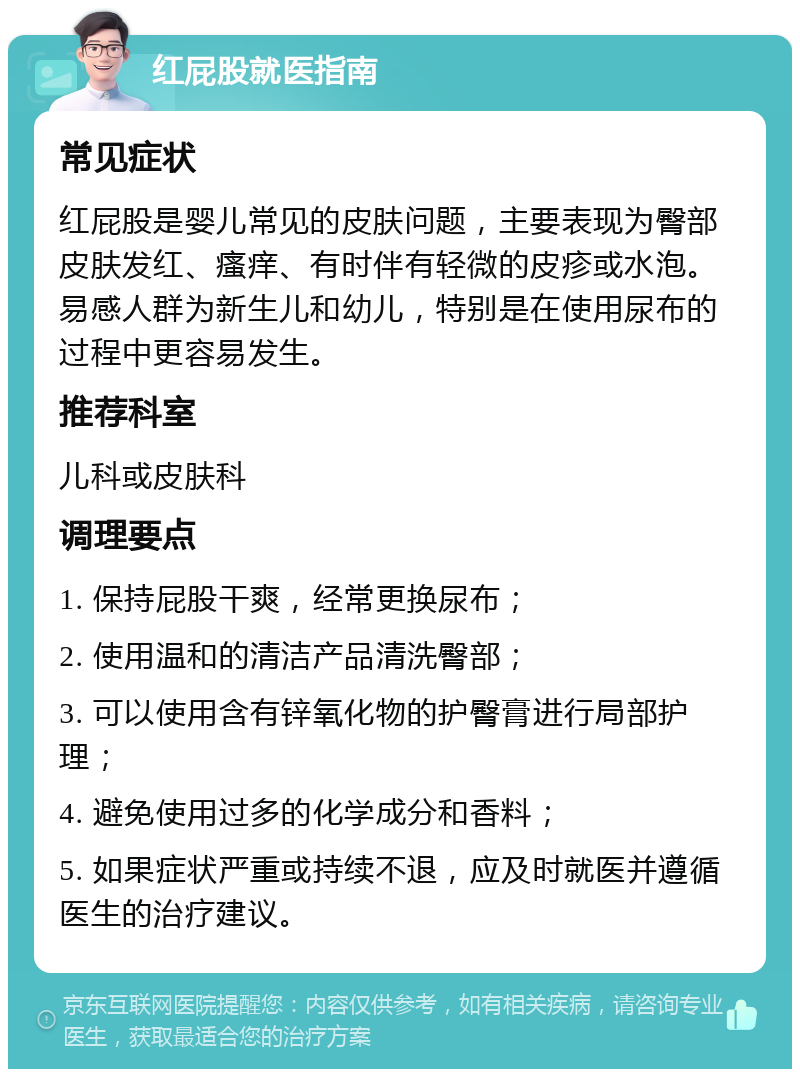 红屁股就医指南 常见症状 红屁股是婴儿常见的皮肤问题，主要表现为臀部皮肤发红、瘙痒、有时伴有轻微的皮疹或水泡。易感人群为新生儿和幼儿，特别是在使用尿布的过程中更容易发生。 推荐科室 儿科或皮肤科 调理要点 1. 保持屁股干爽，经常更换尿布； 2. 使用温和的清洁产品清洗臀部； 3. 可以使用含有锌氧化物的护臀膏进行局部护理； 4. 避免使用过多的化学成分和香料； 5. 如果症状严重或持续不退，应及时就医并遵循医生的治疗建议。