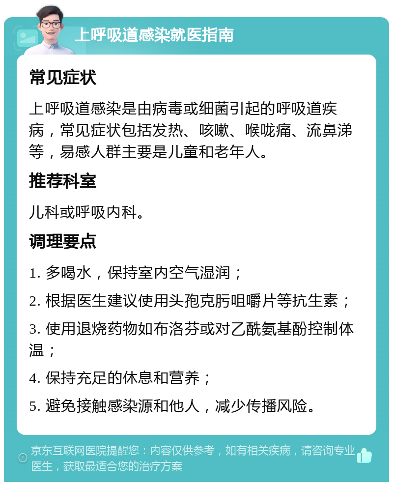 上呼吸道感染就医指南 常见症状 上呼吸道感染是由病毒或细菌引起的呼吸道疾病，常见症状包括发热、咳嗽、喉咙痛、流鼻涕等，易感人群主要是儿童和老年人。 推荐科室 儿科或呼吸内科。 调理要点 1. 多喝水，保持室内空气湿润； 2. 根据医生建议使用头孢克肟咀嚼片等抗生素； 3. 使用退烧药物如布洛芬或对乙酰氨基酚控制体温； 4. 保持充足的休息和营养； 5. 避免接触感染源和他人，减少传播风险。