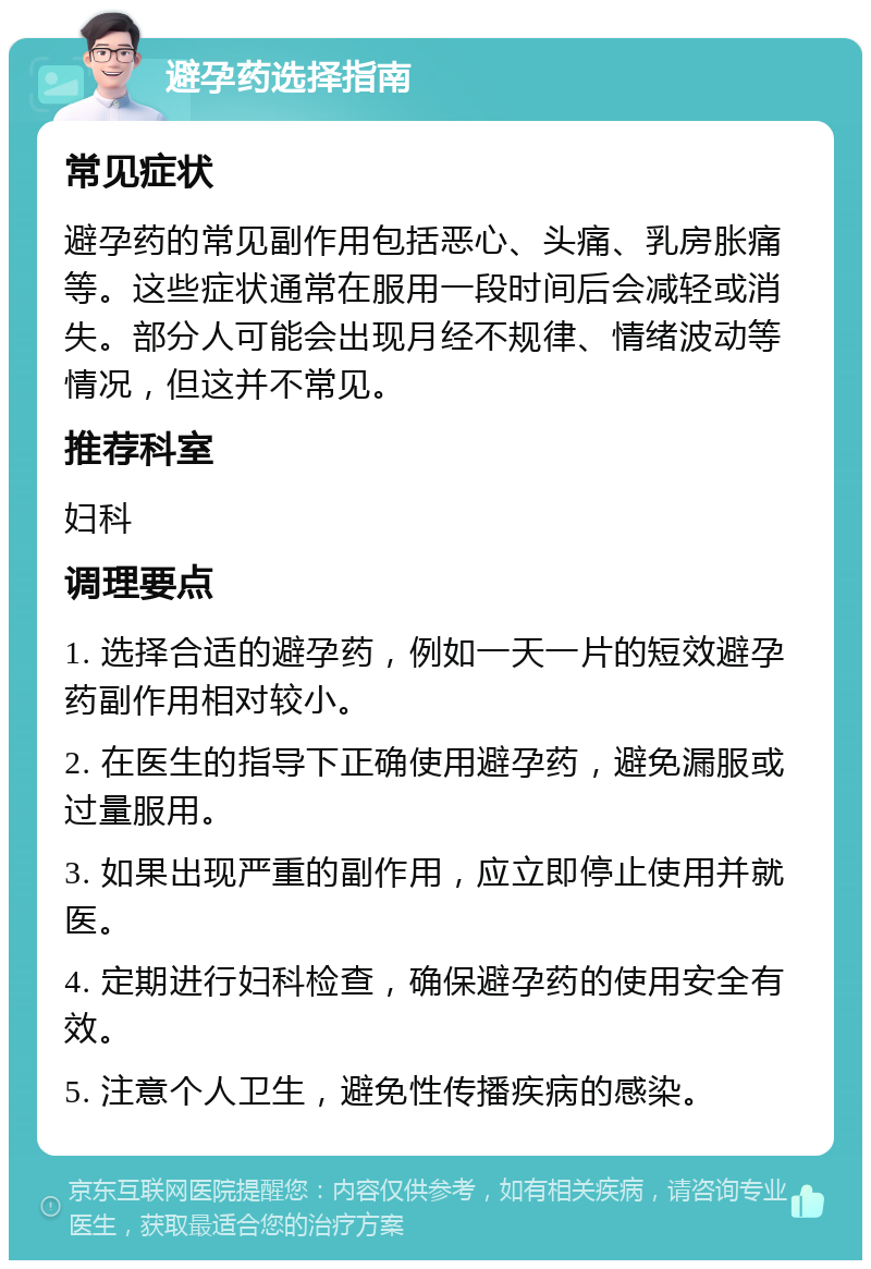 避孕药选择指南 常见症状 避孕药的常见副作用包括恶心、头痛、乳房胀痛等。这些症状通常在服用一段时间后会减轻或消失。部分人可能会出现月经不规律、情绪波动等情况，但这并不常见。 推荐科室 妇科 调理要点 1. 选择合适的避孕药，例如一天一片的短效避孕药副作用相对较小。 2. 在医生的指导下正确使用避孕药，避免漏服或过量服用。 3. 如果出现严重的副作用，应立即停止使用并就医。 4. 定期进行妇科检查，确保避孕药的使用安全有效。 5. 注意个人卫生，避免性传播疾病的感染。