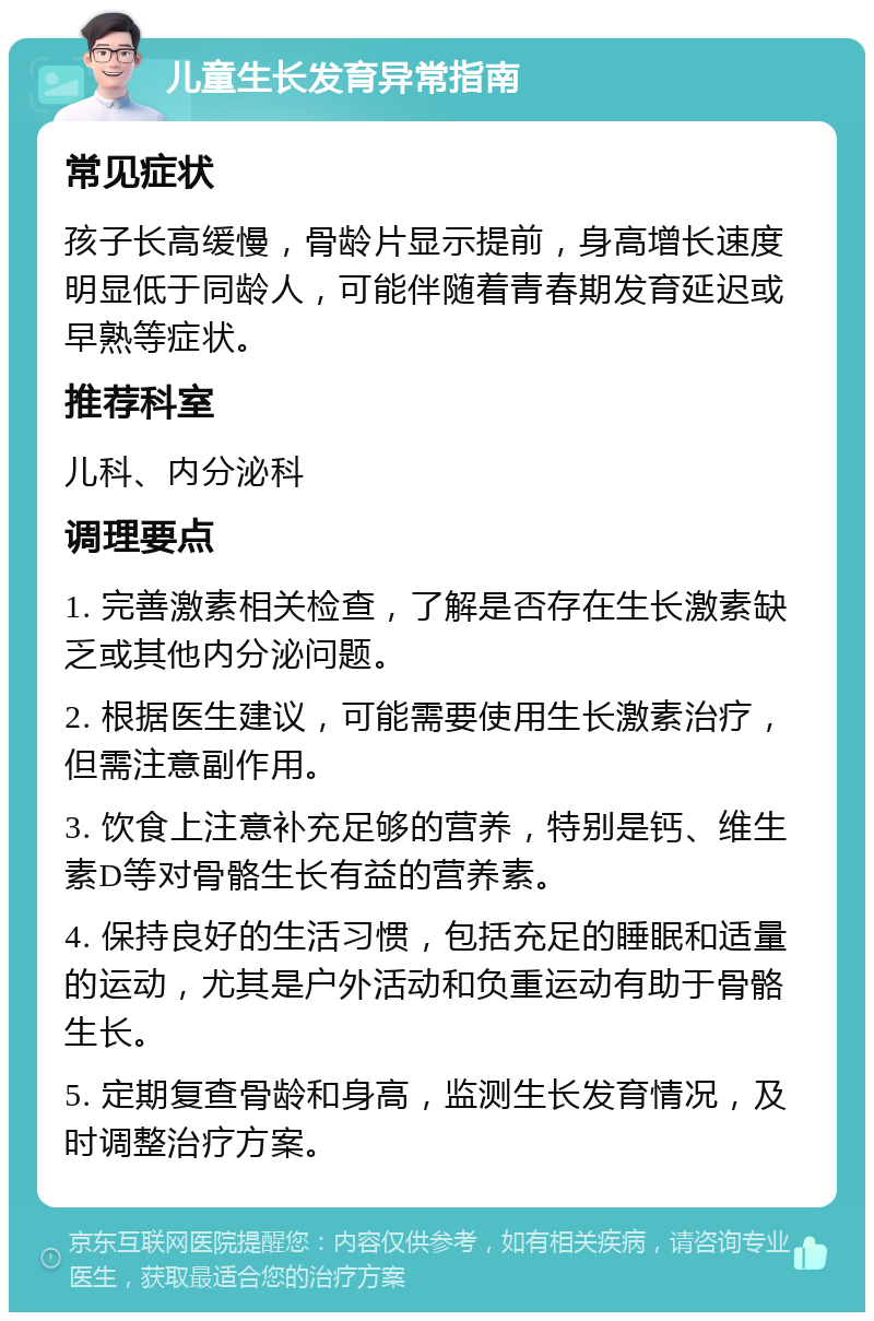 儿童生长发育异常指南 常见症状 孩子长高缓慢，骨龄片显示提前，身高增长速度明显低于同龄人，可能伴随着青春期发育延迟或早熟等症状。 推荐科室 儿科、内分泌科 调理要点 1. 完善激素相关检查，了解是否存在生长激素缺乏或其他内分泌问题。 2. 根据医生建议，可能需要使用生长激素治疗，但需注意副作用。 3. 饮食上注意补充足够的营养，特别是钙、维生素D等对骨骼生长有益的营养素。 4. 保持良好的生活习惯，包括充足的睡眠和适量的运动，尤其是户外活动和负重运动有助于骨骼生长。 5. 定期复查骨龄和身高，监测生长发育情况，及时调整治疗方案。