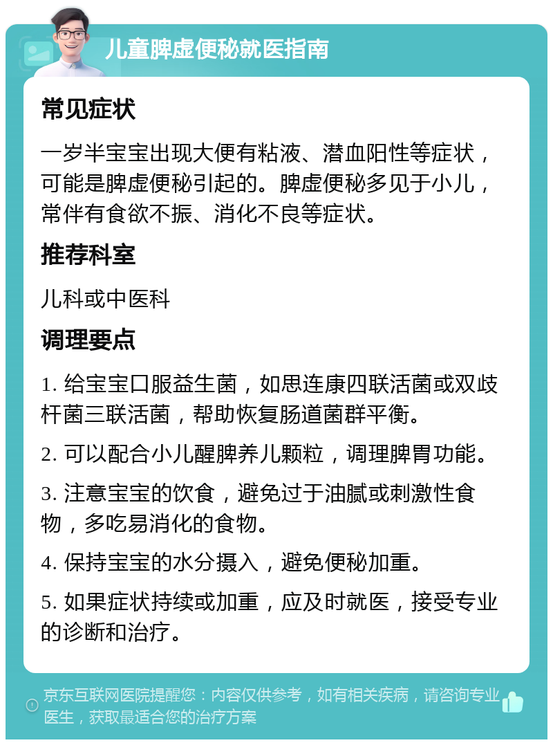 儿童脾虚便秘就医指南 常见症状 一岁半宝宝出现大便有粘液、潜血阳性等症状，可能是脾虚便秘引起的。脾虚便秘多见于小儿，常伴有食欲不振、消化不良等症状。 推荐科室 儿科或中医科 调理要点 1. 给宝宝口服益生菌，如思连康四联活菌或双歧杆菌三联活菌，帮助恢复肠道菌群平衡。 2. 可以配合小儿醒脾养儿颗粒，调理脾胃功能。 3. 注意宝宝的饮食，避免过于油腻或刺激性食物，多吃易消化的食物。 4. 保持宝宝的水分摄入，避免便秘加重。 5. 如果症状持续或加重，应及时就医，接受专业的诊断和治疗。