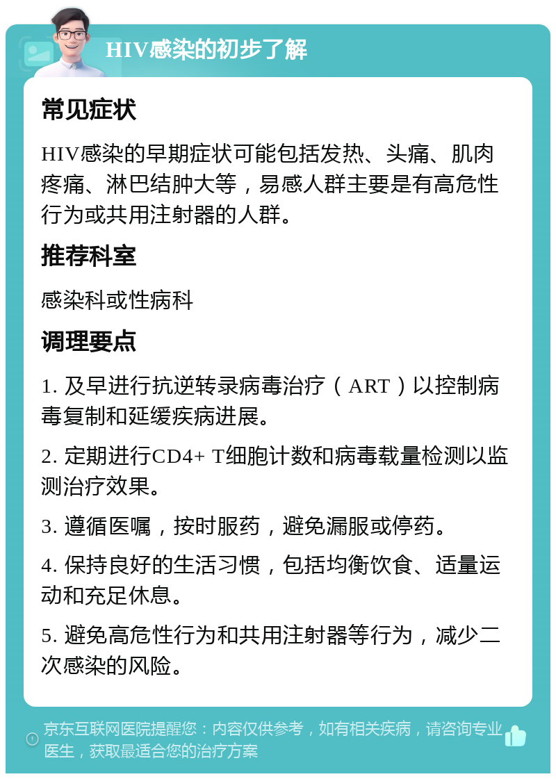 HIV感染的初步了解 常见症状 HIV感染的早期症状可能包括发热、头痛、肌肉疼痛、淋巴结肿大等，易感人群主要是有高危性行为或共用注射器的人群。 推荐科室 感染科或性病科 调理要点 1. 及早进行抗逆转录病毒治疗（ART）以控制病毒复制和延缓疾病进展。 2. 定期进行CD4+ T细胞计数和病毒载量检测以监测治疗效果。 3. 遵循医嘱，按时服药，避免漏服或停药。 4. 保持良好的生活习惯，包括均衡饮食、适量运动和充足休息。 5. 避免高危性行为和共用注射器等行为，减少二次感染的风险。