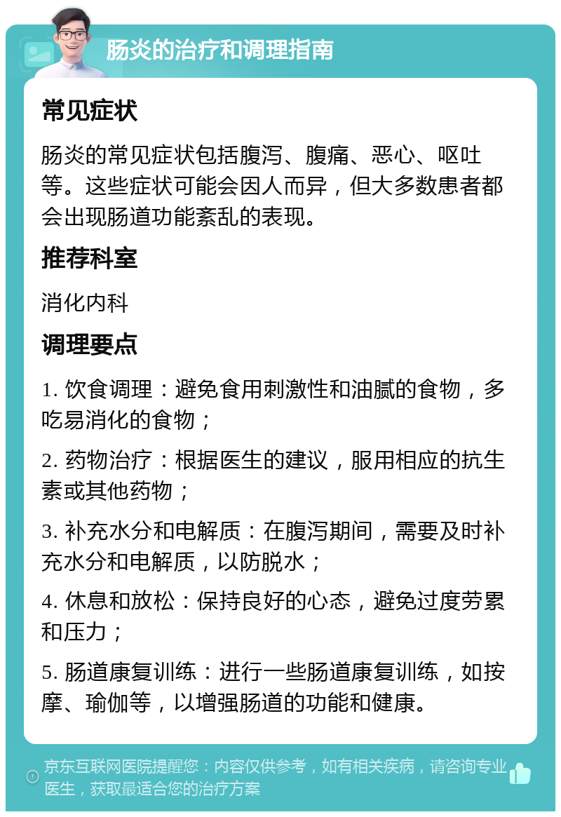 肠炎的治疗和调理指南 常见症状 肠炎的常见症状包括腹泻、腹痛、恶心、呕吐等。这些症状可能会因人而异，但大多数患者都会出现肠道功能紊乱的表现。 推荐科室 消化内科 调理要点 1. 饮食调理：避免食用刺激性和油腻的食物，多吃易消化的食物； 2. 药物治疗：根据医生的建议，服用相应的抗生素或其他药物； 3. 补充水分和电解质：在腹泻期间，需要及时补充水分和电解质，以防脱水； 4. 休息和放松：保持良好的心态，避免过度劳累和压力； 5. 肠道康复训练：进行一些肠道康复训练，如按摩、瑜伽等，以增强肠道的功能和健康。