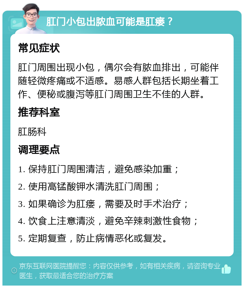 肛门小包出脓血可能是肛瘘？ 常见症状 肛门周围出现小包，偶尔会有脓血排出，可能伴随轻微疼痛或不适感。易感人群包括长期坐着工作、便秘或腹泻等肛门周围卫生不佳的人群。 推荐科室 肛肠科 调理要点 1. 保持肛门周围清洁，避免感染加重； 2. 使用高锰酸钾水清洗肛门周围； 3. 如果确诊为肛瘘，需要及时手术治疗； 4. 饮食上注意清淡，避免辛辣刺激性食物； 5. 定期复查，防止病情恶化或复发。