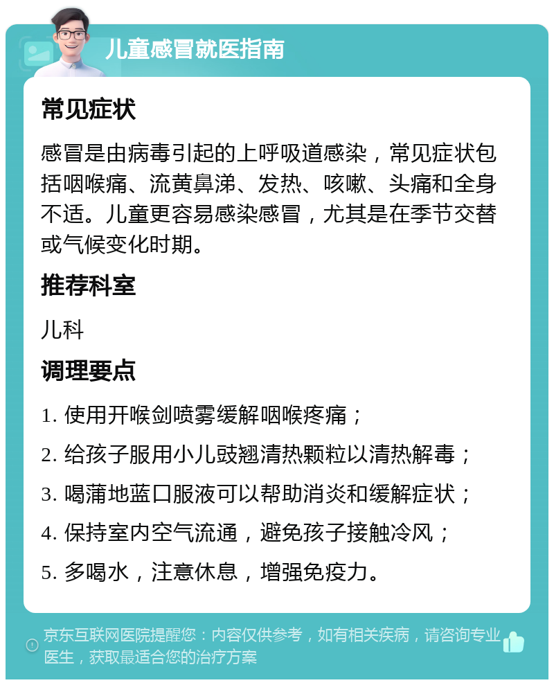 儿童感冒就医指南 常见症状 感冒是由病毒引起的上呼吸道感染，常见症状包括咽喉痛、流黄鼻涕、发热、咳嗽、头痛和全身不适。儿童更容易感染感冒，尤其是在季节交替或气候变化时期。 推荐科室 儿科 调理要点 1. 使用开喉剑喷雾缓解咽喉疼痛； 2. 给孩子服用小儿豉翘清热颗粒以清热解毒； 3. 喝蒲地蓝口服液可以帮助消炎和缓解症状； 4. 保持室内空气流通，避免孩子接触冷风； 5. 多喝水，注意休息，增强免疫力。