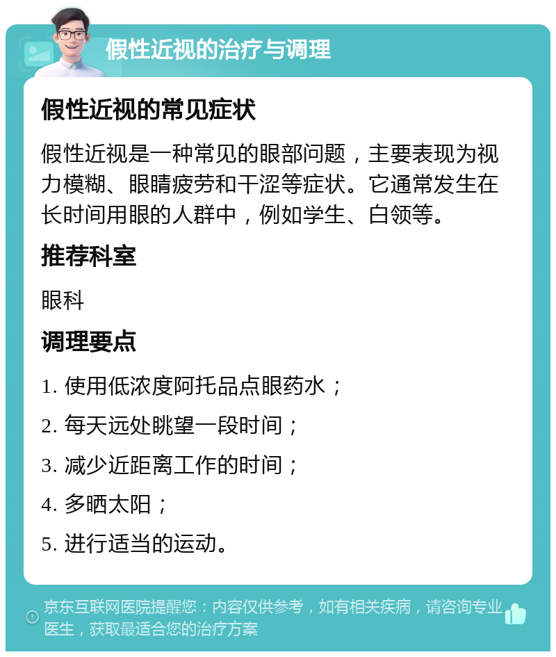 假性近视的治疗与调理 假性近视的常见症状 假性近视是一种常见的眼部问题，主要表现为视力模糊、眼睛疲劳和干涩等症状。它通常发生在长时间用眼的人群中，例如学生、白领等。 推荐科室 眼科 调理要点 1. 使用低浓度阿托品点眼药水； 2. 每天远处眺望一段时间； 3. 减少近距离工作的时间； 4. 多晒太阳； 5. 进行适当的运动。