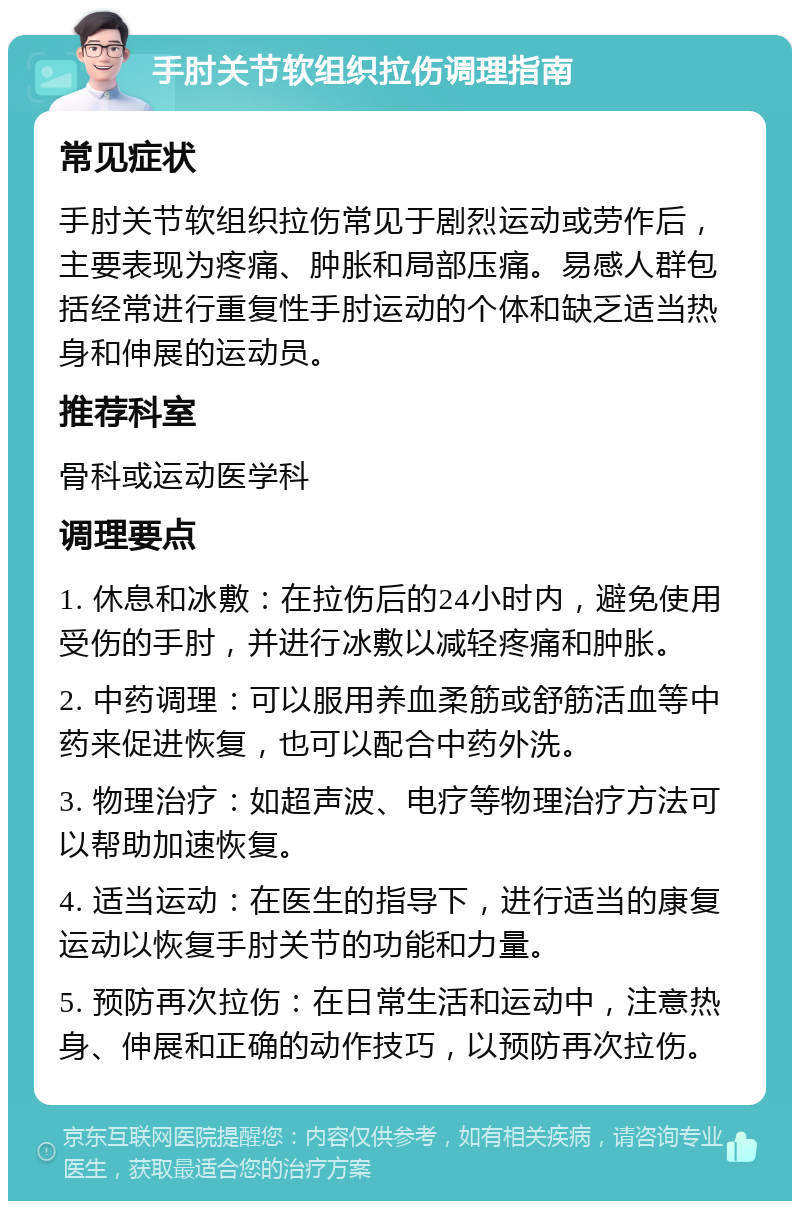 手肘关节软组织拉伤调理指南 常见症状 手肘关节软组织拉伤常见于剧烈运动或劳作后，主要表现为疼痛、肿胀和局部压痛。易感人群包括经常进行重复性手肘运动的个体和缺乏适当热身和伸展的运动员。 推荐科室 骨科或运动医学科 调理要点 1. 休息和冰敷：在拉伤后的24小时内，避免使用受伤的手肘，并进行冰敷以减轻疼痛和肿胀。 2. 中药调理：可以服用养血柔筋或舒筋活血等中药来促进恢复，也可以配合中药外洗。 3. 物理治疗：如超声波、电疗等物理治疗方法可以帮助加速恢复。 4. 适当运动：在医生的指导下，进行适当的康复运动以恢复手肘关节的功能和力量。 5. 预防再次拉伤：在日常生活和运动中，注意热身、伸展和正确的动作技巧，以预防再次拉伤。