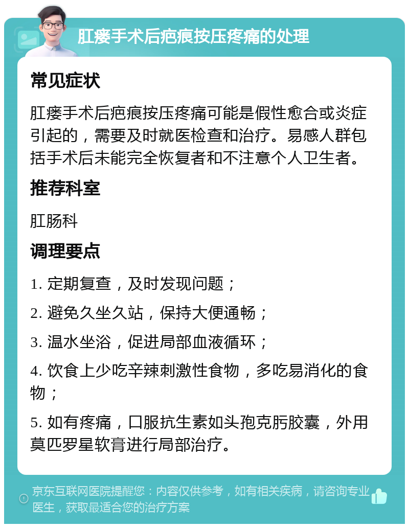 肛瘘手术后疤痕按压疼痛的处理 常见症状 肛瘘手术后疤痕按压疼痛可能是假性愈合或炎症引起的，需要及时就医检查和治疗。易感人群包括手术后未能完全恢复者和不注意个人卫生者。 推荐科室 肛肠科 调理要点 1. 定期复查，及时发现问题； 2. 避免久坐久站，保持大便通畅； 3. 温水坐浴，促进局部血液循环； 4. 饮食上少吃辛辣刺激性食物，多吃易消化的食物； 5. 如有疼痛，口服抗生素如头孢克肟胶囊，外用莫匹罗星软膏进行局部治疗。