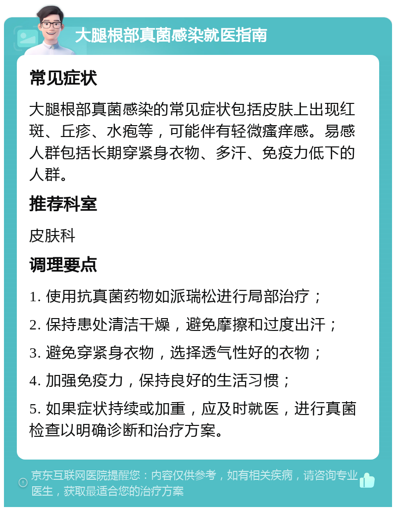 大腿根部真菌感染就医指南 常见症状 大腿根部真菌感染的常见症状包括皮肤上出现红斑、丘疹、水疱等，可能伴有轻微瘙痒感。易感人群包括长期穿紧身衣物、多汗、免疫力低下的人群。 推荐科室 皮肤科 调理要点 1. 使用抗真菌药物如派瑞松进行局部治疗； 2. 保持患处清洁干燥，避免摩擦和过度出汗； 3. 避免穿紧身衣物，选择透气性好的衣物； 4. 加强免疫力，保持良好的生活习惯； 5. 如果症状持续或加重，应及时就医，进行真菌检查以明确诊断和治疗方案。