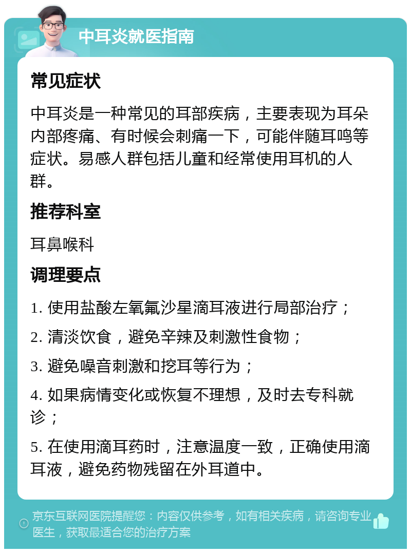 中耳炎就医指南 常见症状 中耳炎是一种常见的耳部疾病，主要表现为耳朵内部疼痛、有时候会刺痛一下，可能伴随耳鸣等症状。易感人群包括儿童和经常使用耳机的人群。 推荐科室 耳鼻喉科 调理要点 1. 使用盐酸左氧氟沙星滴耳液进行局部治疗； 2. 清淡饮食，避免辛辣及刺激性食物； 3. 避免噪音刺激和挖耳等行为； 4. 如果病情变化或恢复不理想，及时去专科就诊； 5. 在使用滴耳药时，注意温度一致，正确使用滴耳液，避免药物残留在外耳道中。