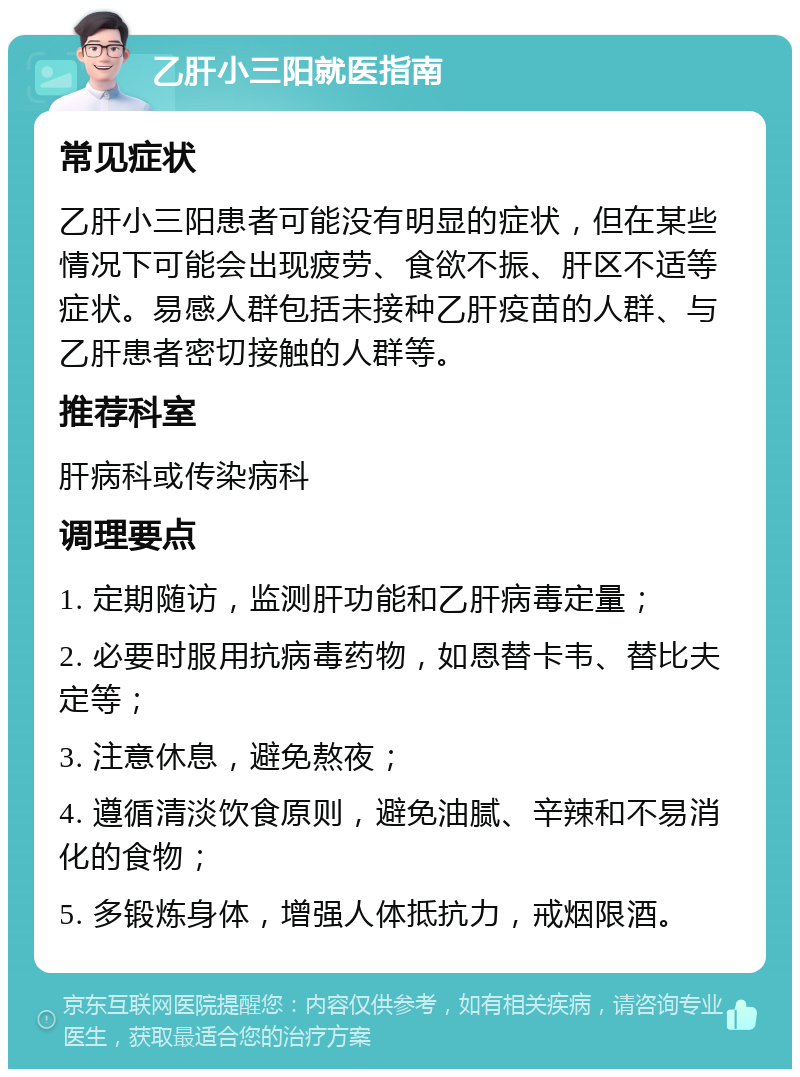 乙肝小三阳就医指南 常见症状 乙肝小三阳患者可能没有明显的症状，但在某些情况下可能会出现疲劳、食欲不振、肝区不适等症状。易感人群包括未接种乙肝疫苗的人群、与乙肝患者密切接触的人群等。 推荐科室 肝病科或传染病科 调理要点 1. 定期随访，监测肝功能和乙肝病毒定量； 2. 必要时服用抗病毒药物，如恩替卡韦、替比夫定等； 3. 注意休息，避免熬夜； 4. 遵循清淡饮食原则，避免油腻、辛辣和不易消化的食物； 5. 多锻炼身体，增强人体抵抗力，戒烟限酒。