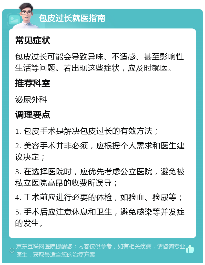 包皮过长就医指南 常见症状 包皮过长可能会导致异味、不适感、甚至影响性生活等问题。若出现这些症状，应及时就医。 推荐科室 泌尿外科 调理要点 1. 包皮手术是解决包皮过长的有效方法； 2. 美容手术并非必须，应根据个人需求和医生建议决定； 3. 在选择医院时，应优先考虑公立医院，避免被私立医院高昂的收费所误导； 4. 手术前应进行必要的体检，如验血、验尿等； 5. 手术后应注意休息和卫生，避免感染等并发症的发生。