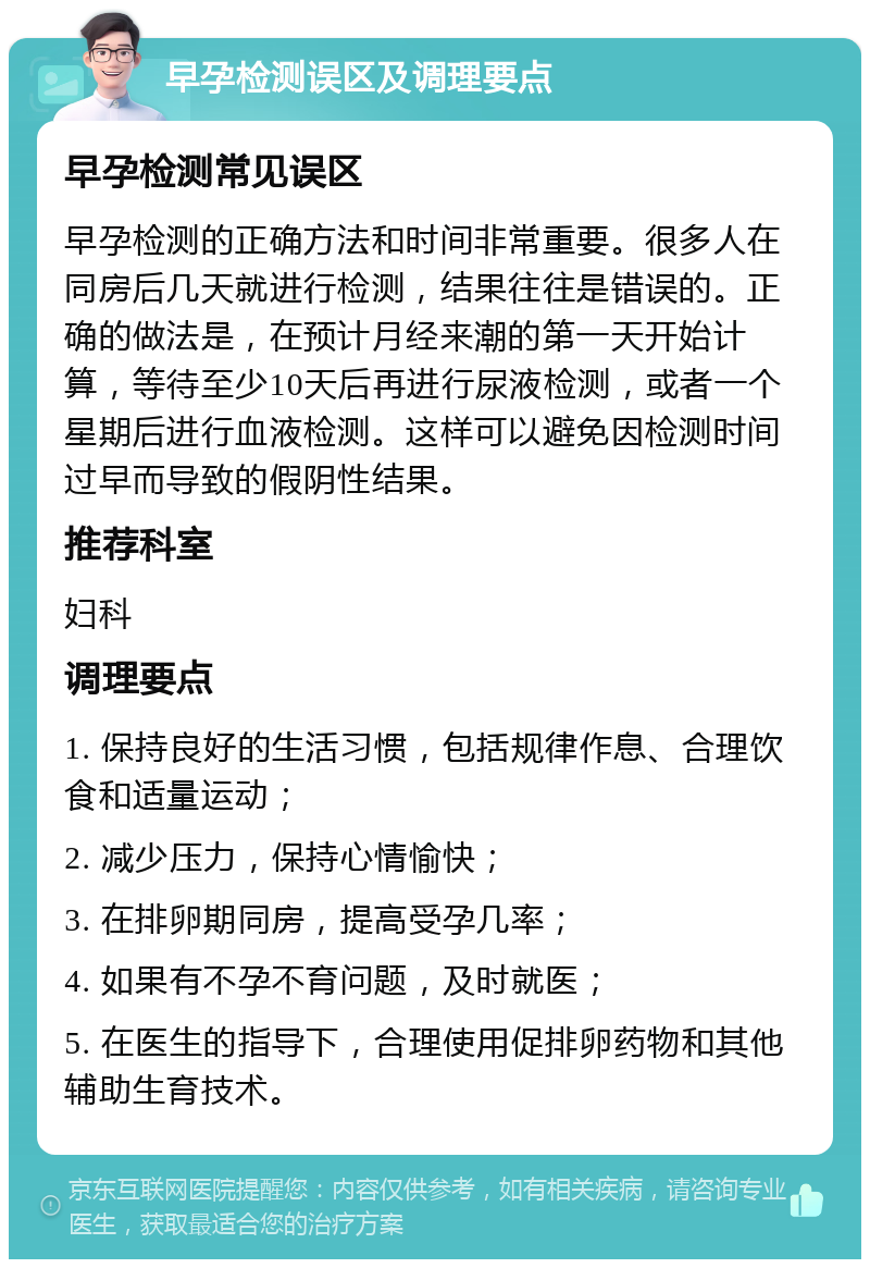 早孕检测误区及调理要点 早孕检测常见误区 早孕检测的正确方法和时间非常重要。很多人在同房后几天就进行检测，结果往往是错误的。正确的做法是，在预计月经来潮的第一天开始计算，等待至少10天后再进行尿液检测，或者一个星期后进行血液检测。这样可以避免因检测时间过早而导致的假阴性结果。 推荐科室 妇科 调理要点 1. 保持良好的生活习惯，包括规律作息、合理饮食和适量运动； 2. 减少压力，保持心情愉快； 3. 在排卵期同房，提高受孕几率； 4. 如果有不孕不育问题，及时就医； 5. 在医生的指导下，合理使用促排卵药物和其他辅助生育技术。