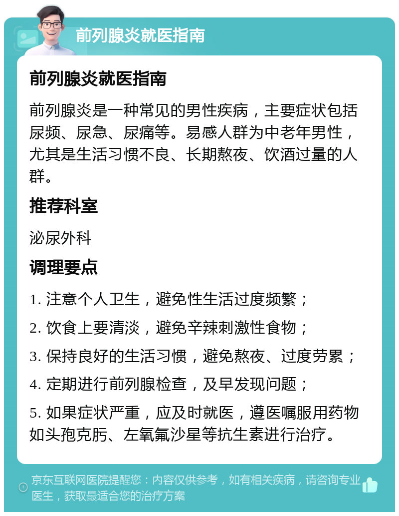 前列腺炎就医指南 前列腺炎就医指南 前列腺炎是一种常见的男性疾病，主要症状包括尿频、尿急、尿痛等。易感人群为中老年男性，尤其是生活习惯不良、长期熬夜、饮酒过量的人群。 推荐科室 泌尿外科 调理要点 1. 注意个人卫生，避免性生活过度频繁； 2. 饮食上要清淡，避免辛辣刺激性食物； 3. 保持良好的生活习惯，避免熬夜、过度劳累； 4. 定期进行前列腺检查，及早发现问题； 5. 如果症状严重，应及时就医，遵医嘱服用药物如头孢克肟、左氧氟沙星等抗生素进行治疗。