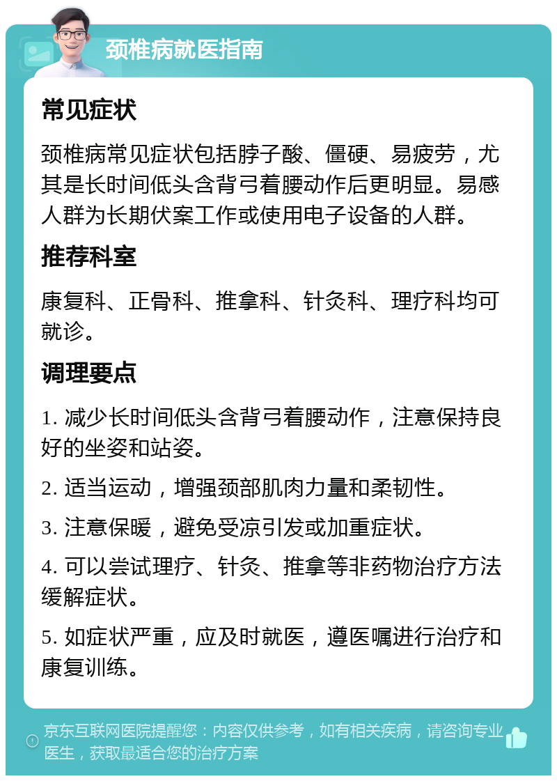 颈椎病就医指南 常见症状 颈椎病常见症状包括脖子酸、僵硬、易疲劳，尤其是长时间低头含背弓着腰动作后更明显。易感人群为长期伏案工作或使用电子设备的人群。 推荐科室 康复科、正骨科、推拿科、针灸科、理疗科均可就诊。 调理要点 1. 减少长时间低头含背弓着腰动作，注意保持良好的坐姿和站姿。 2. 适当运动，增强颈部肌肉力量和柔韧性。 3. 注意保暖，避免受凉引发或加重症状。 4. 可以尝试理疗、针灸、推拿等非药物治疗方法缓解症状。 5. 如症状严重，应及时就医，遵医嘱进行治疗和康复训练。