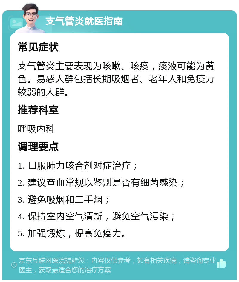 支气管炎就医指南 常见症状 支气管炎主要表现为咳嗽、咳痰，痰液可能为黄色。易感人群包括长期吸烟者、老年人和免疫力较弱的人群。 推荐科室 呼吸内科 调理要点 1. 口服肺力咳合剂对症治疗； 2. 建议查血常规以鉴别是否有细菌感染； 3. 避免吸烟和二手烟； 4. 保持室内空气清新，避免空气污染； 5. 加强锻炼，提高免疫力。