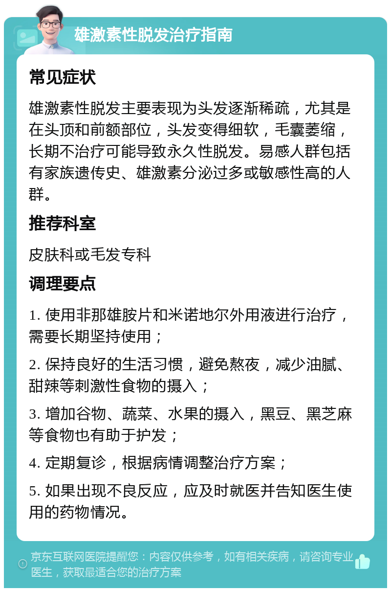 雄激素性脱发治疗指南 常见症状 雄激素性脱发主要表现为头发逐渐稀疏，尤其是在头顶和前额部位，头发变得细软，毛囊萎缩，长期不治疗可能导致永久性脱发。易感人群包括有家族遗传史、雄激素分泌过多或敏感性高的人群。 推荐科室 皮肤科或毛发专科 调理要点 1. 使用非那雄胺片和米诺地尔外用液进行治疗，需要长期坚持使用； 2. 保持良好的生活习惯，避免熬夜，减少油腻、甜辣等刺激性食物的摄入； 3. 增加谷物、蔬菜、水果的摄入，黑豆、黑芝麻等食物也有助于护发； 4. 定期复诊，根据病情调整治疗方案； 5. 如果出现不良反应，应及时就医并告知医生使用的药物情况。