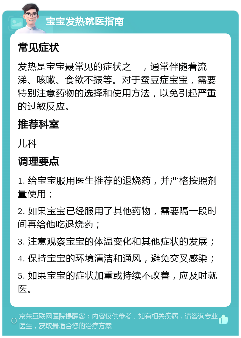 宝宝发热就医指南 常见症状 发热是宝宝最常见的症状之一，通常伴随着流涕、咳嗽、食欲不振等。对于蚕豆症宝宝，需要特别注意药物的选择和使用方法，以免引起严重的过敏反应。 推荐科室 儿科 调理要点 1. 给宝宝服用医生推荐的退烧药，并严格按照剂量使用； 2. 如果宝宝已经服用了其他药物，需要隔一段时间再给他吃退烧药； 3. 注意观察宝宝的体温变化和其他症状的发展； 4. 保持宝宝的环境清洁和通风，避免交叉感染； 5. 如果宝宝的症状加重或持续不改善，应及时就医。