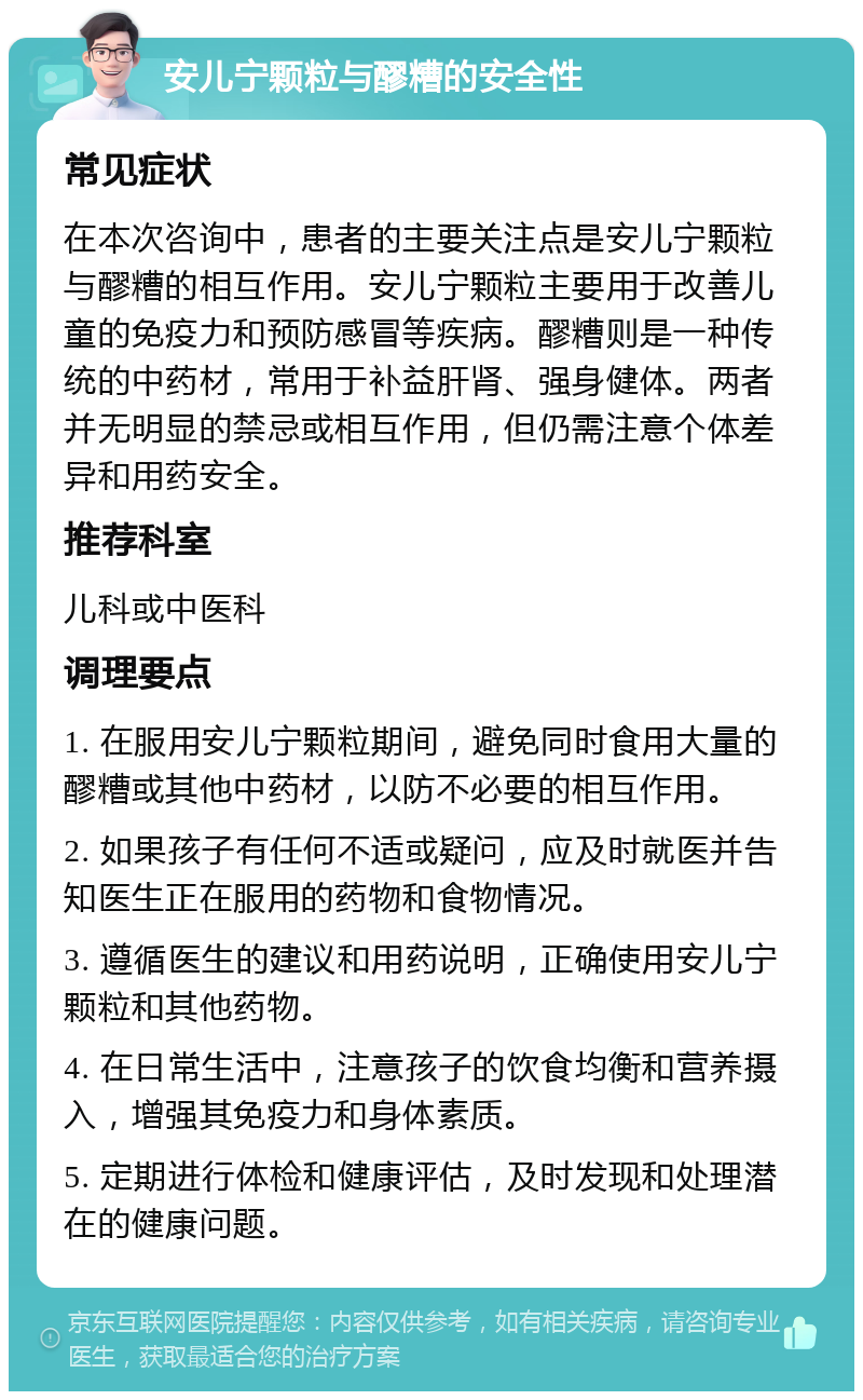 安儿宁颗粒与醪糟的安全性 常见症状 在本次咨询中，患者的主要关注点是安儿宁颗粒与醪糟的相互作用。安儿宁颗粒主要用于改善儿童的免疫力和预防感冒等疾病。醪糟则是一种传统的中药材，常用于补益肝肾、强身健体。两者并无明显的禁忌或相互作用，但仍需注意个体差异和用药安全。 推荐科室 儿科或中医科 调理要点 1. 在服用安儿宁颗粒期间，避免同时食用大量的醪糟或其他中药材，以防不必要的相互作用。 2. 如果孩子有任何不适或疑问，应及时就医并告知医生正在服用的药物和食物情况。 3. 遵循医生的建议和用药说明，正确使用安儿宁颗粒和其他药物。 4. 在日常生活中，注意孩子的饮食均衡和营养摄入，增强其免疫力和身体素质。 5. 定期进行体检和健康评估，及时发现和处理潜在的健康问题。