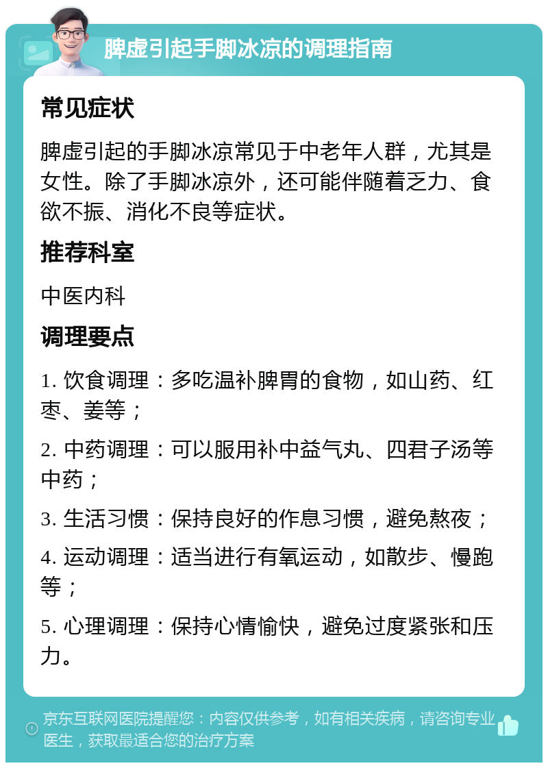 脾虚引起手脚冰凉的调理指南 常见症状 脾虚引起的手脚冰凉常见于中老年人群，尤其是女性。除了手脚冰凉外，还可能伴随着乏力、食欲不振、消化不良等症状。 推荐科室 中医内科 调理要点 1. 饮食调理：多吃温补脾胃的食物，如山药、红枣、姜等； 2. 中药调理：可以服用补中益气丸、四君子汤等中药； 3. 生活习惯：保持良好的作息习惯，避免熬夜； 4. 运动调理：适当进行有氧运动，如散步、慢跑等； 5. 心理调理：保持心情愉快，避免过度紧张和压力。